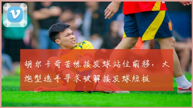 胡尔卡奇苦练接发球站位前移，大炮型选手寻求破解接发球短板